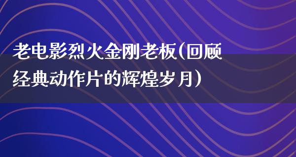 老电影烈火金刚老板(回顾经典动作片的辉煌岁月)