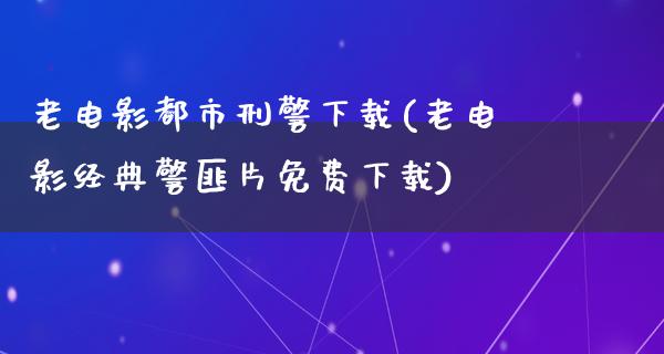 老电影都市刑警下载(老电影经典警匪片免费下载)