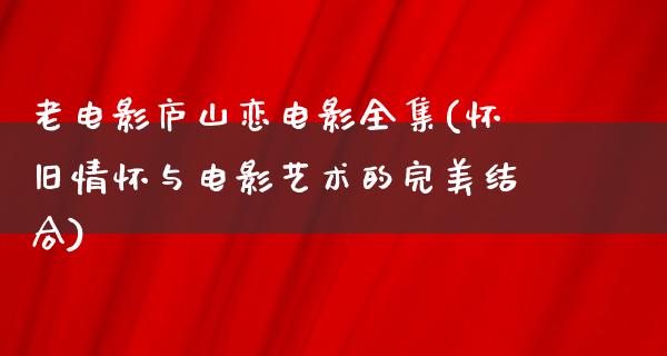 老电影庐山恋电影全集(怀旧情怀与电影艺术的完美结合)