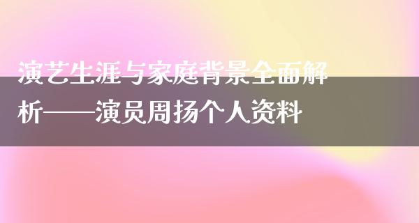 演艺生涯与家庭背景全面解析——演员周扬个人资料