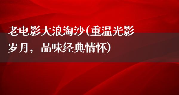 老电影大浪淘沙(重温光影岁月，品味经典情怀)