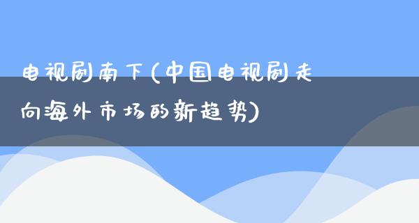 电视剧南下(中国电视剧走向海外市场的新趋势)