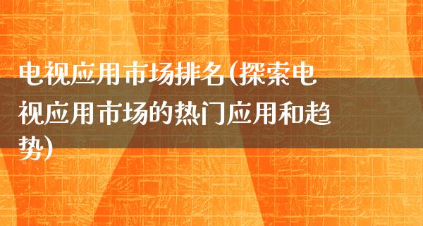 电视应用市场排名(探索电视应用市场的热门应用和趋势)