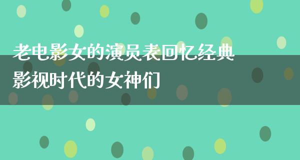 老电影女的演员表回忆经典影视时代的女神们