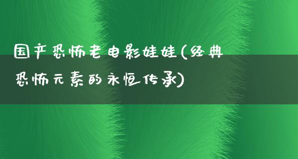 国产恐怖老电影娃娃(经典恐怖元素的永恒传承)