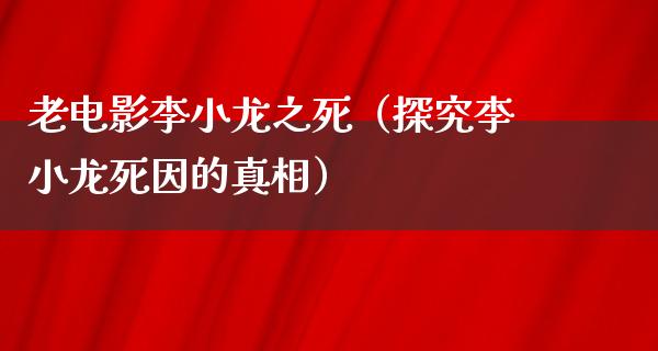 老电影李小龙之死（探究李小龙死因的真相）