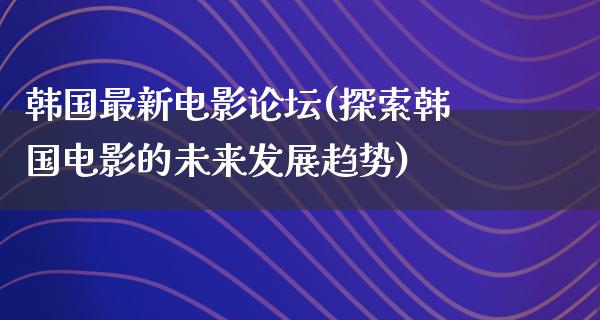 韩国最新电影论坛(探索韩国电影的未来发展趋势)