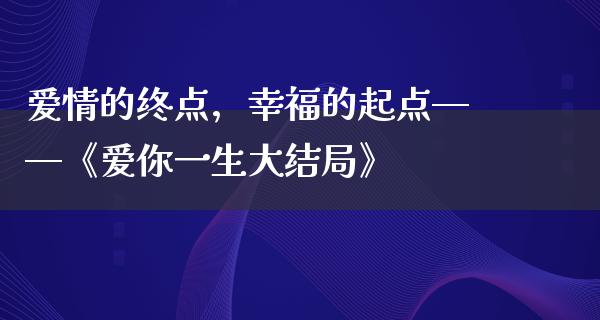 爱情的终点，幸福的起点——《爱你一生大结局》