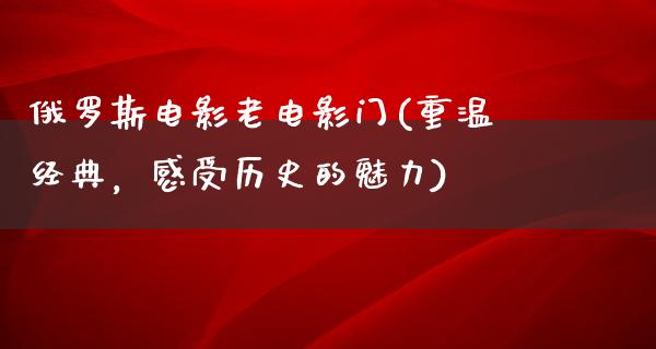 俄罗斯电影老电影门(重温经典，感受历史的魅力)