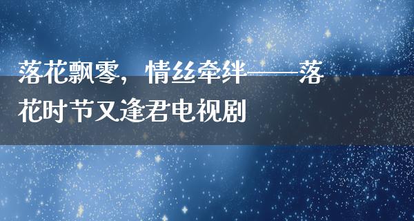 落花飘零，情丝牵绊——落花时节又逢君电视剧