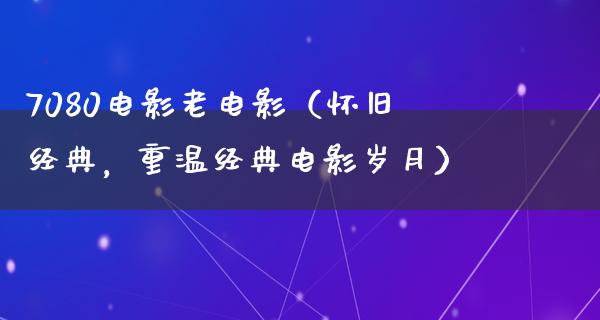 7080电影老电影（怀旧经典，重温经典电影岁月）