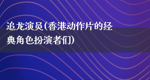 追龙演员(香港动作片的经典角色扮演者们)