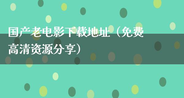 国产老电影下载地址（免费高清资源分享）