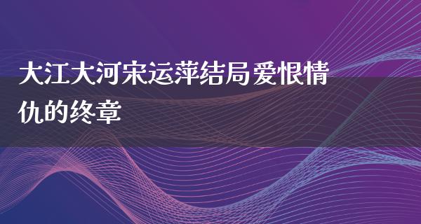 大江大河宋运萍结局爱恨情仇的终章