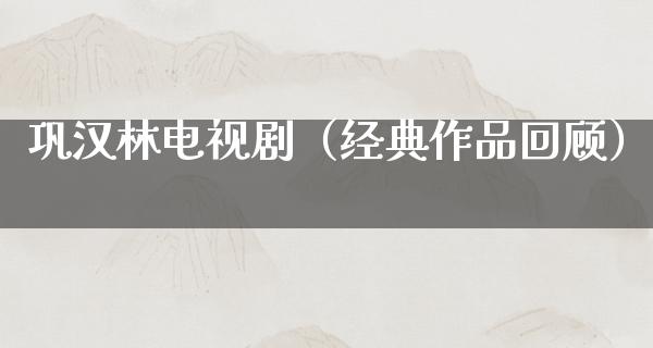 巩汉林电视剧（经典作品回顾）