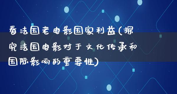 看法国老电影国家利益(探究法国电影对于文化传承和国际影响的重要性)