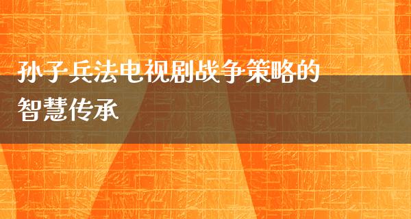 孙子兵法电视剧战争策略的智慧传承