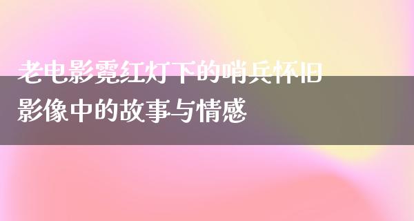 老电影霓红灯下的哨兵怀旧影像中的故事与情感