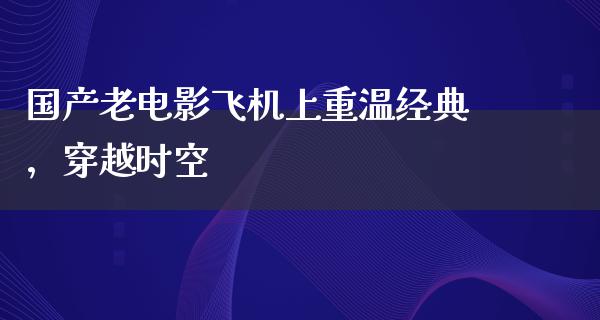 国产老电影飞机上重温经典，穿越时空