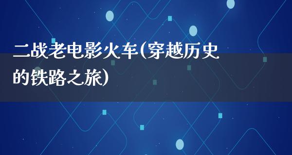 二战老电影火车(穿越历史的铁路之旅)