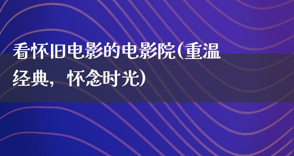 看怀旧电影的电影院(重温经典，怀念时光)