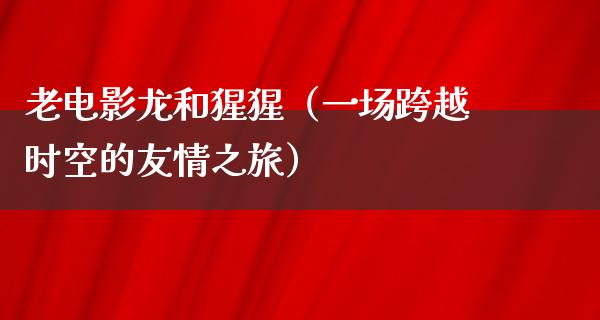 老电影龙和猩猩（一场跨越时空的友情之旅）