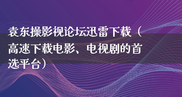 袁东操影视论坛迅雷下载（高速下载电影、电视剧的首选平台）