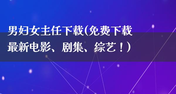 男妇女主任下载(免费下载最新电影、剧集、综艺！)