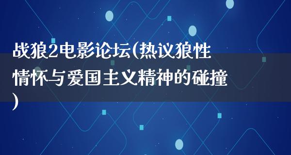 战狼2电影论坛(热议狼性情怀与爱国主义精神的碰撞)