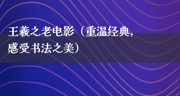 王羲之老电影（重温经典，感受书法之美）