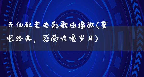 天仙配老电影歌曲播放(重温经典，感受浪漫岁月)