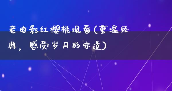 老电影红樱桃观看(重温经典，感受岁月的味道)