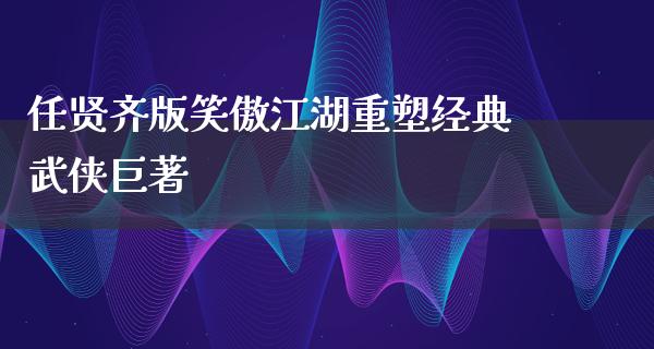 任贤齐版笑傲**重塑经典武侠巨著