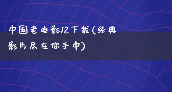 中国老电影12下载(经典影片尽在你手中)