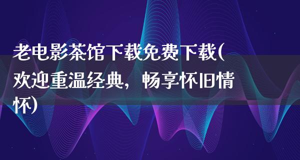 老电影茶馆下载免费下载(欢迎重温经典，畅享怀旧情怀)