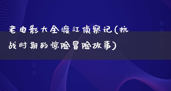 老电影大全渡江侦察记(抗战时期的惊险冒险故事)