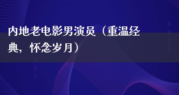 内地老电影男演员（重温经典，怀念岁月）