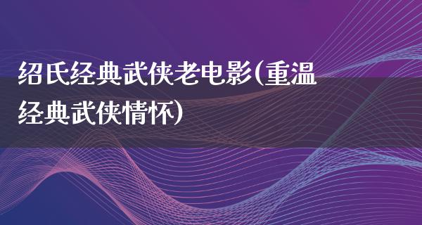 绍氏经典武侠老电影(重温经典武侠情怀)