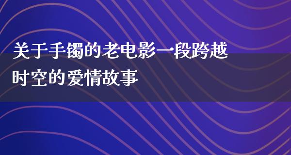 关于手镯的老电影一段跨越时空的爱情故事