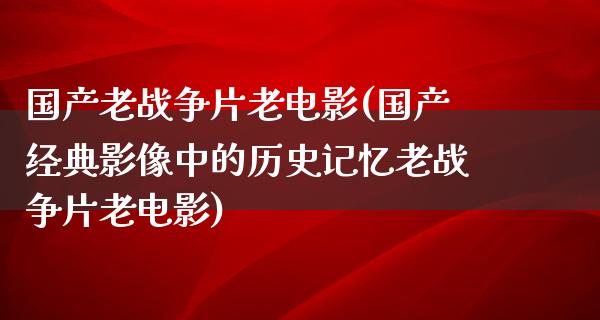 国产老战争片老电影(国产经典影像中的历史记忆老战争片老电影)