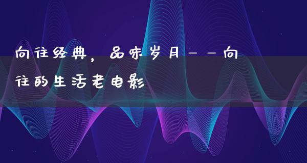 向往经典，品味岁月——向往的生活老电影