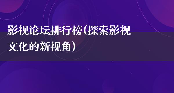 影视论坛排行榜(探索影视文化的新视角)