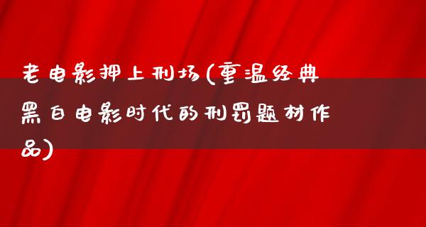 老电影押上刑场(重温经典黑白电影时代的刑罚题材作品)