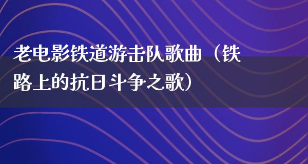 老电影铁道游击队歌曲（铁路上的抗日斗争之歌）