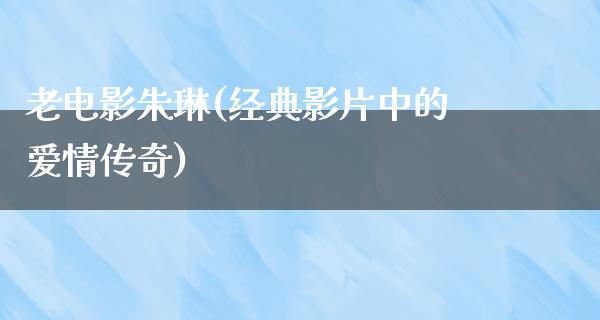 老电影朱琳(经典影片中的爱情传奇)