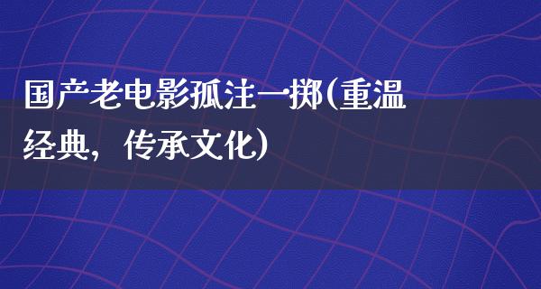 国产老电影孤注一掷(重温经典，传承文化)