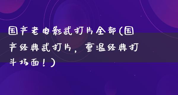 国产老电影武打片全部(国产经典武打片，重温经典打斗场面！)