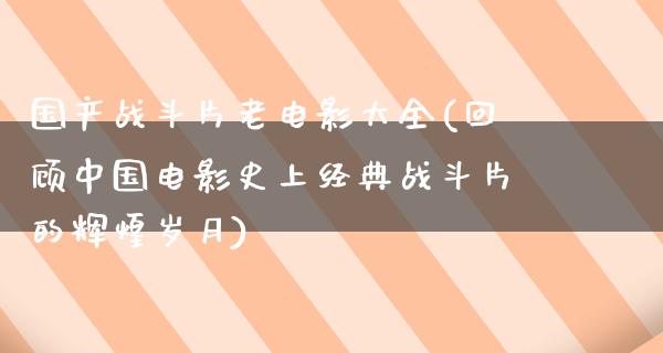 国产战斗片老电影大全(回顾中国电影史上经典战斗片的辉煌岁月)