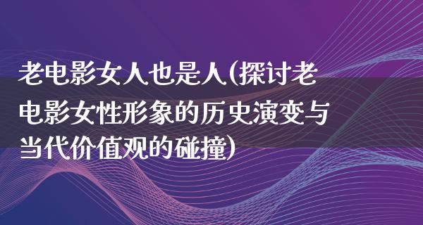 老电影女人也是人(探讨老电影女性形象的历史演变与当代价值观的碰撞)