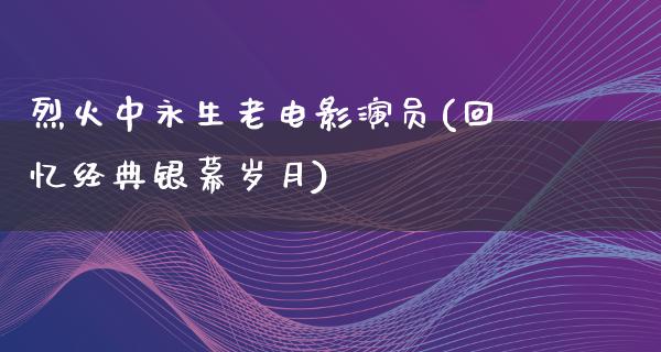 烈火中永生老电影演员(回忆经典银幕岁月)